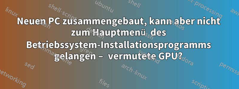 Neuen PC zusammengebaut, kann aber nicht zum Hauptmenü des Betriebssystem-Installationsprogramms gelangen – vermutete GPU?