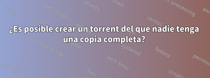 ¿Es posible crear un torrent del que nadie tenga una copia completa?