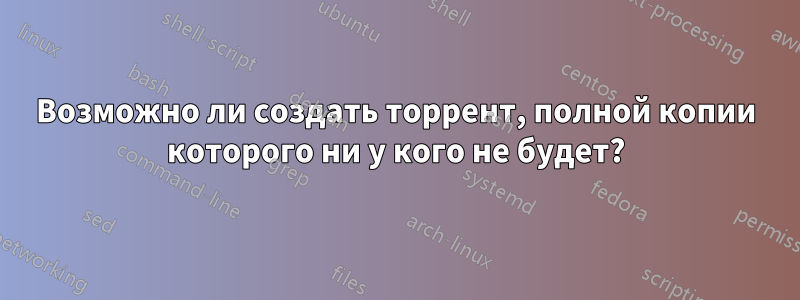 Возможно ли создать торрент, полной копии которого ни у кого не будет?