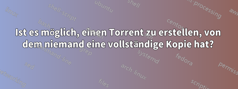 Ist es möglich, einen Torrent zu erstellen, von dem niemand eine vollständige Kopie hat?