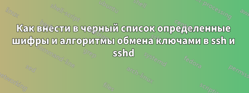 Как внести в черный список определенные шифры и алгоритмы обмена ключами в ssh и sshd