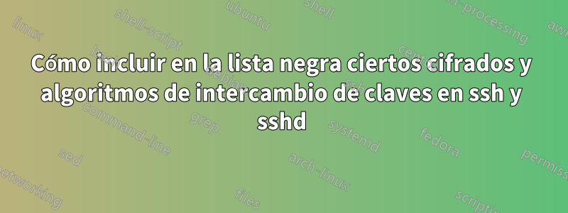 Cómo incluir en la lista negra ciertos cifrados y algoritmos de intercambio de claves en ssh y sshd