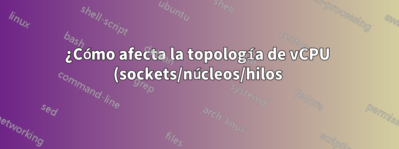 ¿Cómo afecta la topología de vCPU (sockets/núcleos/hilos) al rendimiento informático de una VM?