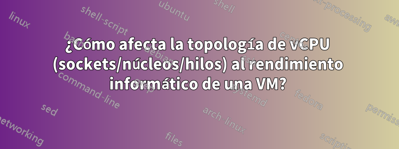 ¿Cómo afecta la topología de vCPU (sockets/núcleos/hilos) al rendimiento informático de una VM?