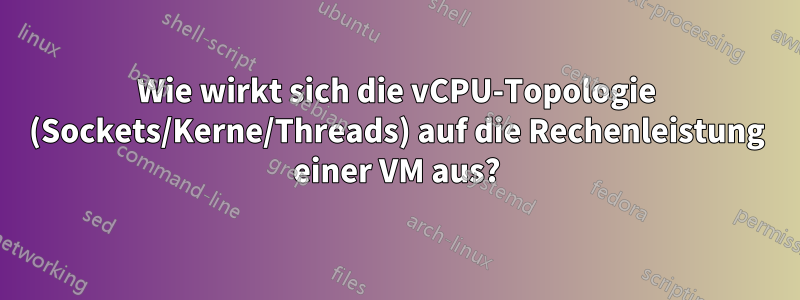 Wie wirkt sich die vCPU-Topologie (Sockets/Kerne/Threads) auf die Rechenleistung einer VM aus?