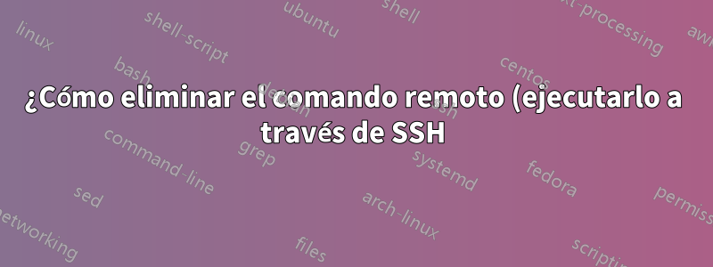 ¿Cómo eliminar el comando remoto (ejecutarlo a través de SSH) cuando se finaliza SSH?