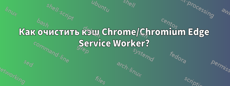 Как очистить кэш Chrome/Chromium Edge Service Worker?