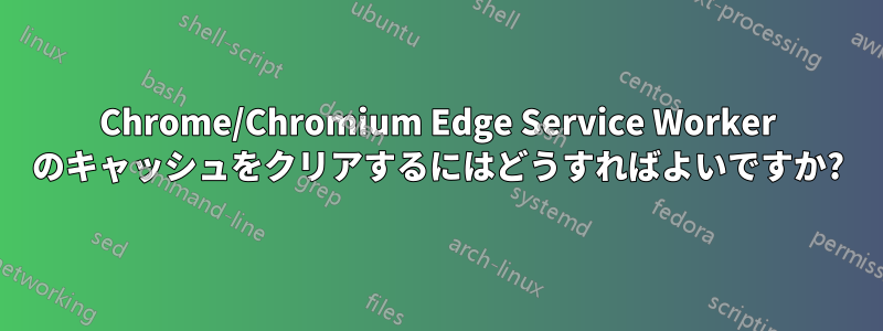 Chrome/Chromium Edge Service Worker のキャッシュをクリアするにはどうすればよいですか?