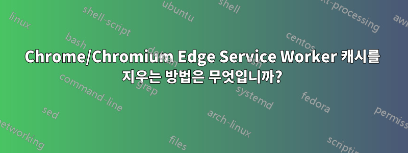 Chrome/Chromium Edge Service Worker 캐시를 지우는 방법은 무엇입니까?