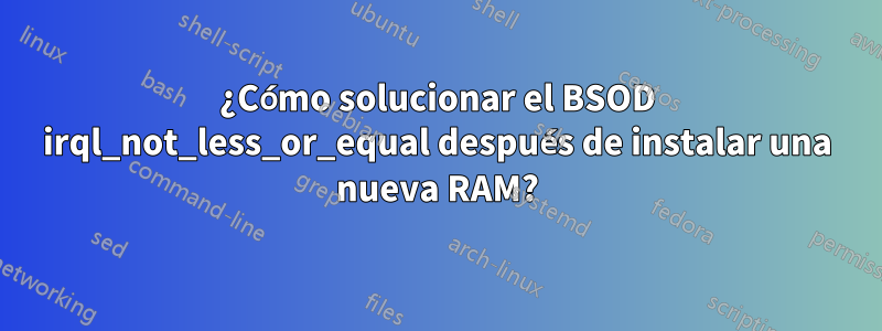 ¿Cómo solucionar el BSOD irql_not_less_or_equal después de instalar una nueva RAM?