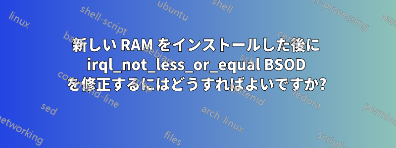 新しい RAM をインストールした後に irql_not_less_or_equal BSOD を修正するにはどうすればよいですか?