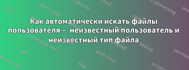 Как автоматически искать файлы пользователя — неизвестный пользователь и неизвестный тип файла