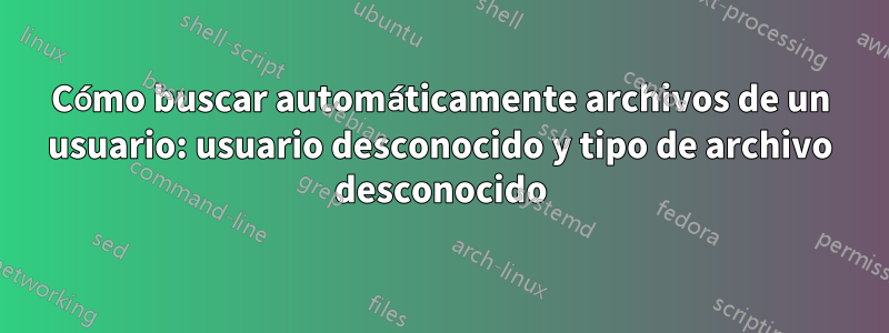 Cómo buscar automáticamente archivos de un usuario: usuario desconocido y tipo de archivo desconocido