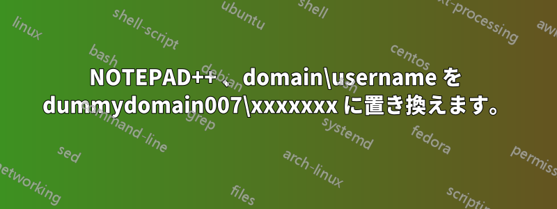 NOTEPAD++ 、domain\username を dummydomain007\xxxxxxx に置き換えます。