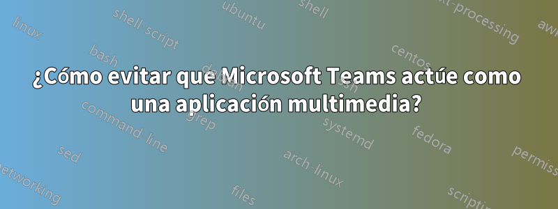 ¿Cómo evitar que Microsoft Teams actúe como una aplicación multimedia?