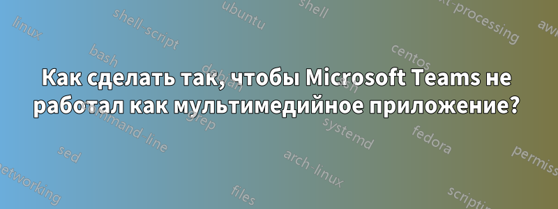 Как сделать так, чтобы Microsoft Teams не работал как мультимедийное приложение?