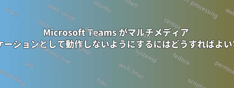 Microsoft Teams がマルチメディア アプリケーションとして動作しないようにするにはどうすればよいですか?