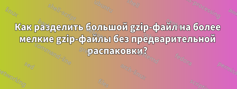 Как разделить большой gzip-файл на более мелкие gzip-файлы без предварительной распаковки?