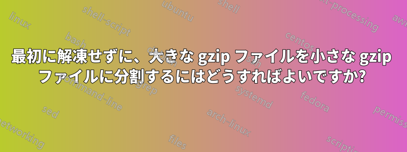 最初に解凍せずに、大きな gzip ファイルを小さな gzip ファイルに分割するにはどうすればよいですか?