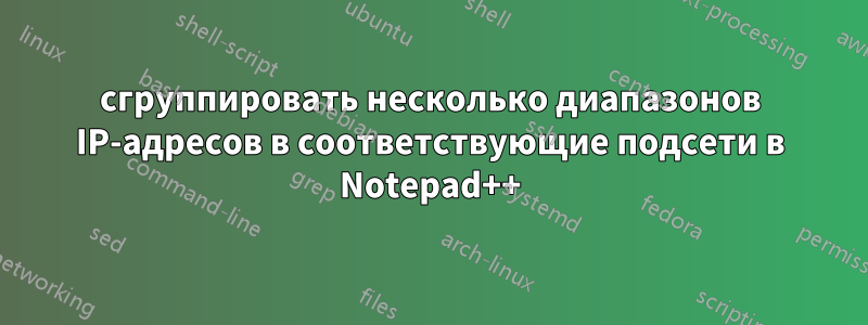 сгруппировать несколько диапазонов IP-адресов в соответствующие подсети в Notepad++