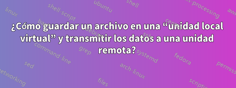 ¿Cómo guardar un archivo en una “unidad local virtual” y transmitir los datos a una unidad remota?