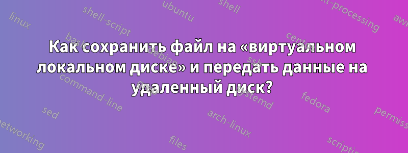 Как сохранить файл на «виртуальном локальном диске» и передать данные на удаленный диск?