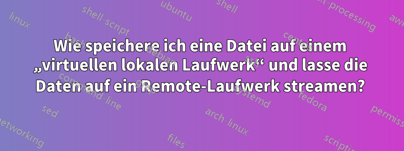 Wie speichere ich eine Datei auf einem „virtuellen lokalen Laufwerk“ und lasse die Daten auf ein Remote-Laufwerk streamen?
