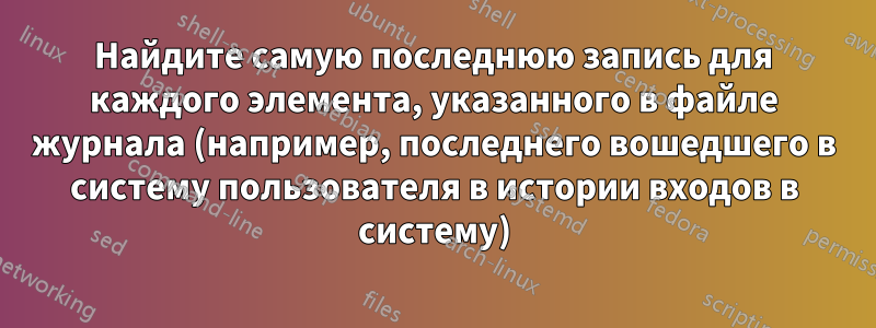Найдите самую последнюю запись для каждого элемента, указанного в файле журнала (например, последнего вошедшего в систему пользователя в истории входов в систему)
