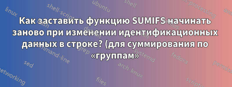 Как заставить функцию SUMIFS начинать заново при изменении идентификационных данных в строке? (для суммирования по «группам»)