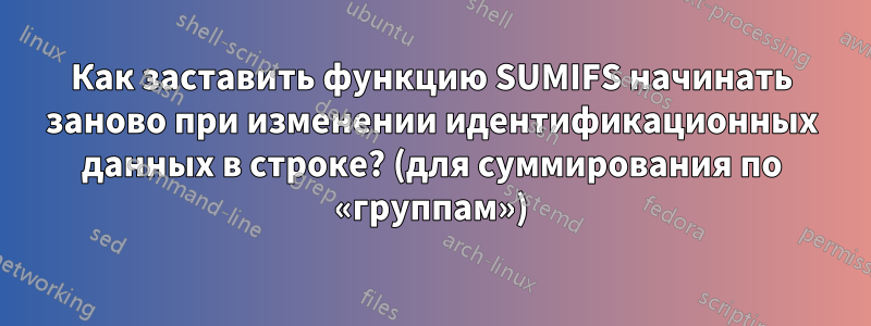 Как заставить функцию SUMIFS начинать заново при изменении идентификационных данных в строке? (для суммирования по «группам»)