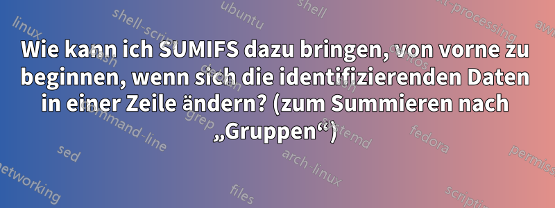 Wie kann ich SUMIFS dazu bringen, von vorne zu beginnen, wenn sich die identifizierenden Daten in einer Zeile ändern? (zum Summieren nach „Gruppen“)