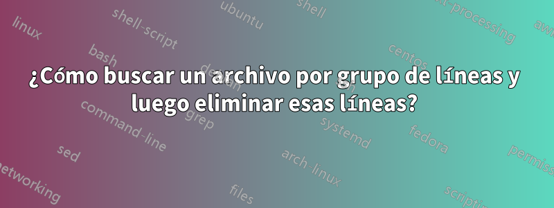 ¿Cómo buscar un archivo por grupo de líneas y luego eliminar esas líneas?