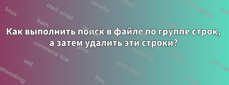 Как выполнить поиск в файле по группе строк, а затем удалить эти строки?