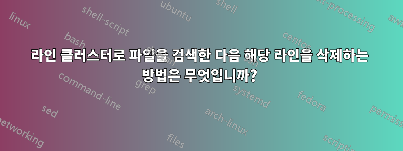 라인 클러스터로 파일을 검색한 다음 해당 라인을 삭제하는 방법은 무엇입니까?