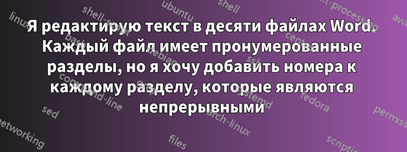 Я редактирую текст в десяти файлах Word. Каждый файл имеет пронумерованные разделы, но я хочу добавить номера к каждому разделу, которые являются непрерывными