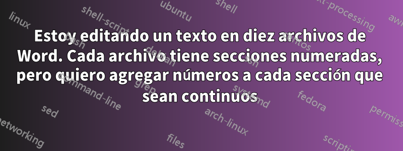 Estoy editando un texto en diez archivos de Word. Cada archivo tiene secciones numeradas, pero quiero agregar números a cada sección que sean continuos