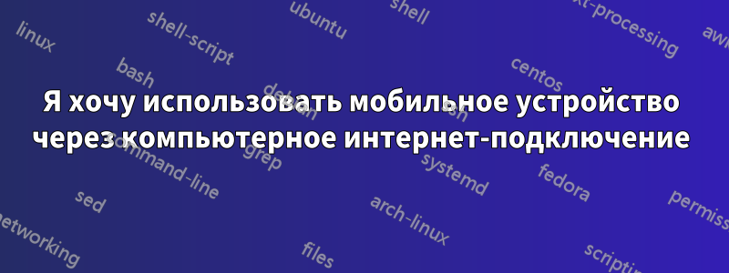 Я хочу использовать мобильное устройство через компьютерное интернет-подключение