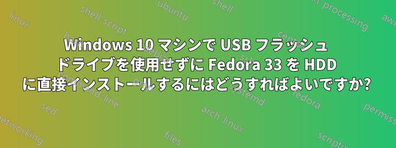 Windows 10 マシンで USB フラッシュ ドライブを使用せずに Fedora 33 を HDD に直接インストールするにはどうすればよいですか?