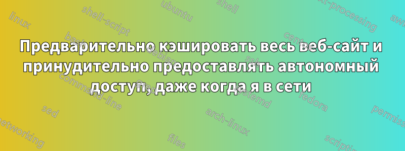 Предварительно кэшировать весь веб-сайт и принудительно предоставлять автономный доступ, даже когда я в сети