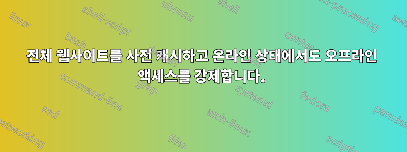전체 웹사이트를 사전 캐시하고 온라인 상태에서도 오프라인 액세스를 강제합니다.
