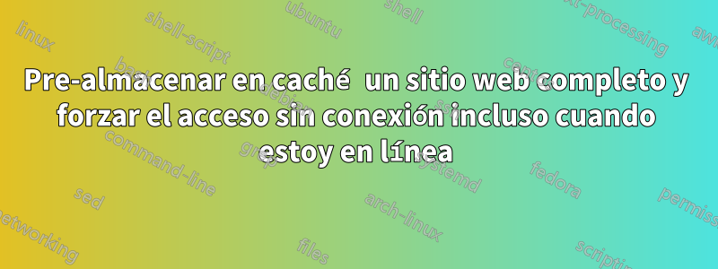 Pre-almacenar en caché un sitio web completo y forzar el acceso sin conexión incluso cuando estoy en línea