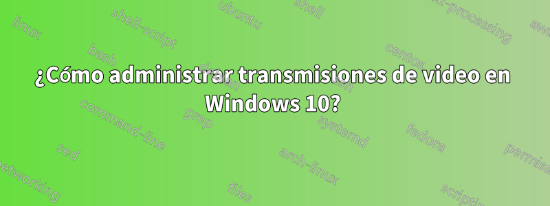 ¿Cómo administrar transmisiones de video en Windows 10?