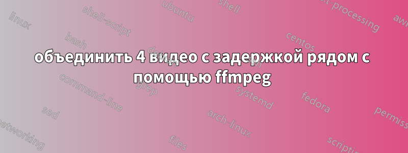объединить 4 видео с задержкой рядом с помощью ffmpeg