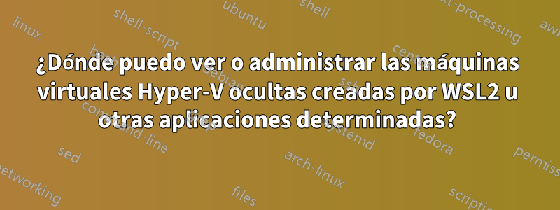 ¿Dónde puedo ver o administrar las máquinas virtuales Hyper-V ocultas creadas por WSL2 u otras aplicaciones determinadas?