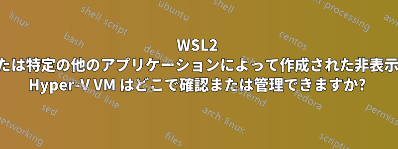 WSL2 または特定の他のアプリケーションによって作成された非表示の Hyper-V VM はどこで確認または管理できますか?