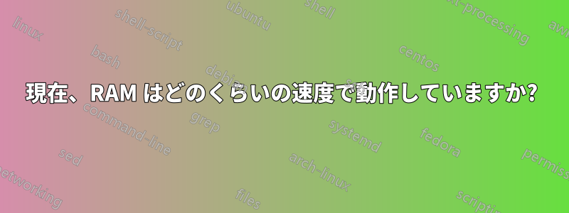 現在、RAM はどのくらいの速度で動作していますか?