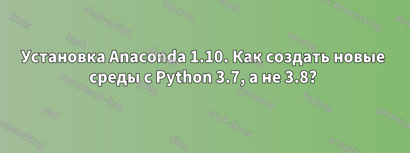 Установка Anaconda 1.10. Как создать новые среды с Python 3.7, а не 3.8?