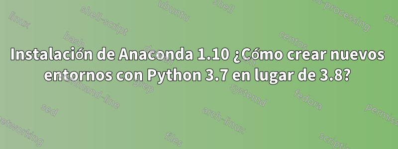 Instalación de Anaconda 1.10 ¿Cómo crear nuevos entornos con Python 3.7 en lugar de 3.8?