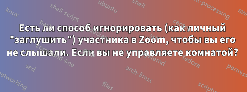 Есть ли способ игнорировать (как личный "заглушить") участника в Zoom, чтобы вы его не слышали. Если вы не управляете комнатой?