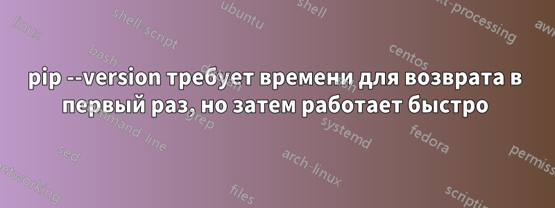 pip --version требует времени для возврата в первый раз, но затем работает быстро